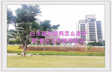 白市驿的板鸭怎么弄好吃 重庆正宗板鸭做法